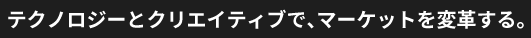テクノロジーとクリエイティブで、マーケットを変革する。